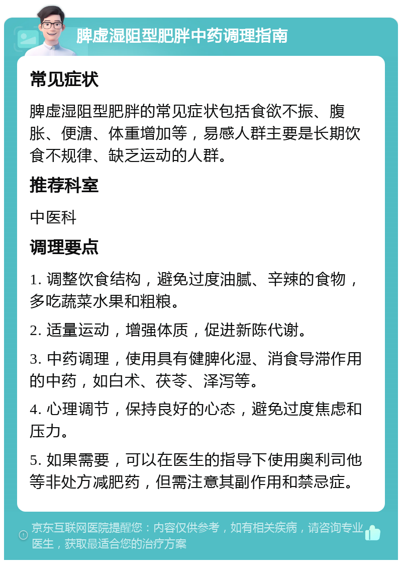 脾虚湿阻型肥胖中药调理指南 常见症状 脾虚湿阻型肥胖的常见症状包括食欲不振、腹胀、便溏、体重增加等，易感人群主要是长期饮食不规律、缺乏运动的人群。 推荐科室 中医科 调理要点 1. 调整饮食结构，避免过度油腻、辛辣的食物，多吃蔬菜水果和粗粮。 2. 适量运动，增强体质，促进新陈代谢。 3. 中药调理，使用具有健脾化湿、消食导滞作用的中药，如白术、茯苓、泽泻等。 4. 心理调节，保持良好的心态，避免过度焦虑和压力。 5. 如果需要，可以在医生的指导下使用奥利司他等非处方减肥药，但需注意其副作用和禁忌症。