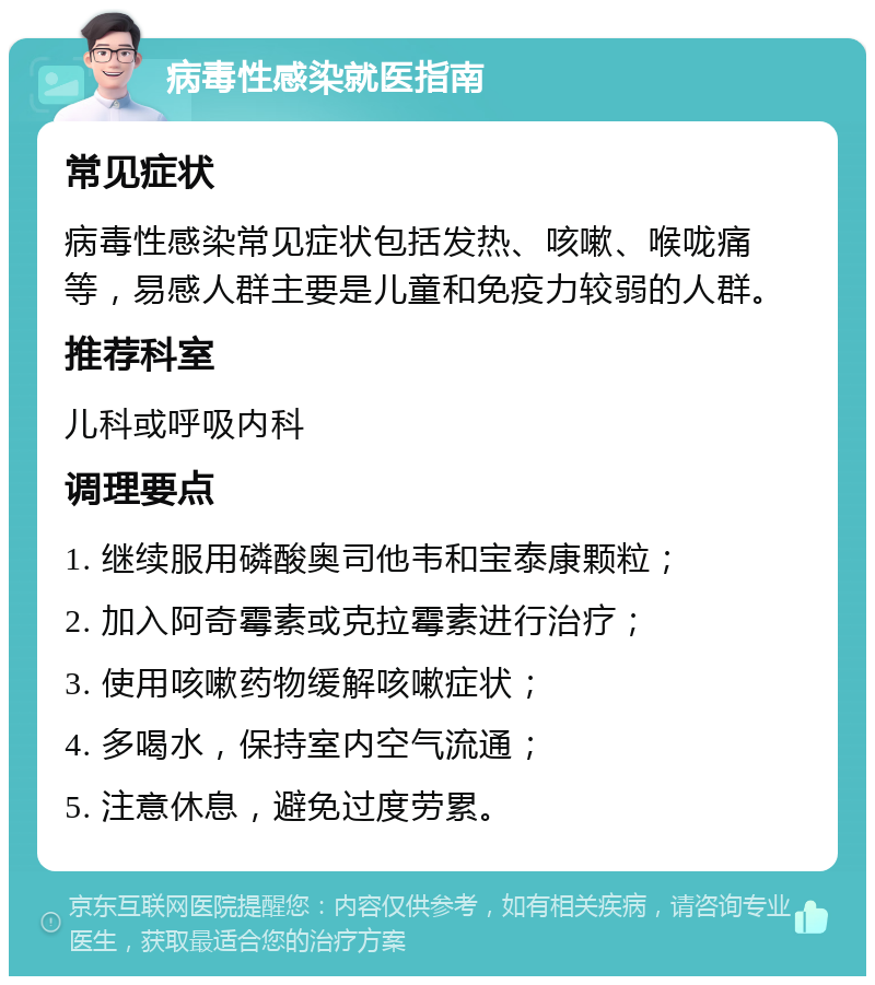 病毒性感染就医指南 常见症状 病毒性感染常见症状包括发热、咳嗽、喉咙痛等，易感人群主要是儿童和免疫力较弱的人群。 推荐科室 儿科或呼吸内科 调理要点 1. 继续服用磷酸奥司他韦和宝泰康颗粒； 2. 加入阿奇霉素或克拉霉素进行治疗； 3. 使用咳嗽药物缓解咳嗽症状； 4. 多喝水，保持室内空气流通； 5. 注意休息，避免过度劳累。