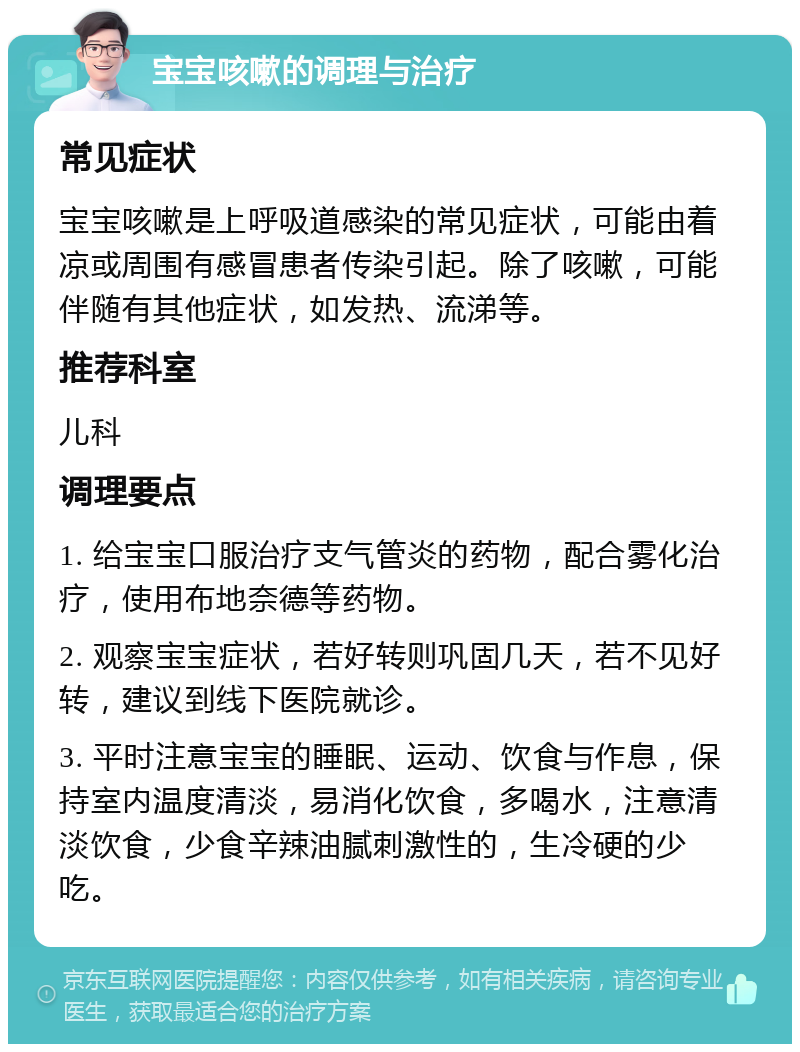 宝宝咳嗽的调理与治疗 常见症状 宝宝咳嗽是上呼吸道感染的常见症状，可能由着凉或周围有感冒患者传染引起。除了咳嗽，可能伴随有其他症状，如发热、流涕等。 推荐科室 儿科 调理要点 1. 给宝宝口服治疗支气管炎的药物，配合雾化治疗，使用布地奈德等药物。 2. 观察宝宝症状，若好转则巩固几天，若不见好转，建议到线下医院就诊。 3. 平时注意宝宝的睡眠、运动、饮食与作息，保持室内温度清淡，易消化饮食，多喝水，注意清淡饮食，少食辛辣油腻刺激性的，生冷硬的少吃。