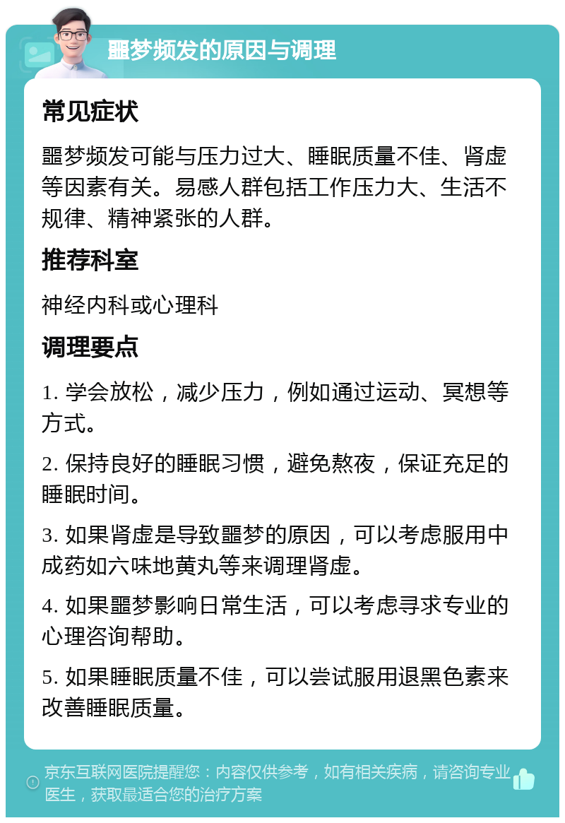 噩梦频发的原因与调理 常见症状 噩梦频发可能与压力过大、睡眠质量不佳、肾虚等因素有关。易感人群包括工作压力大、生活不规律、精神紧张的人群。 推荐科室 神经内科或心理科 调理要点 1. 学会放松，减少压力，例如通过运动、冥想等方式。 2. 保持良好的睡眠习惯，避免熬夜，保证充足的睡眠时间。 3. 如果肾虚是导致噩梦的原因，可以考虑服用中成药如六味地黄丸等来调理肾虚。 4. 如果噩梦影响日常生活，可以考虑寻求专业的心理咨询帮助。 5. 如果睡眠质量不佳，可以尝试服用退黑色素来改善睡眠质量。