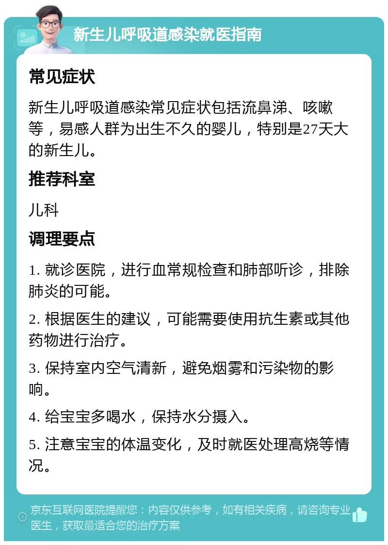 新生儿呼吸道感染就医指南 常见症状 新生儿呼吸道感染常见症状包括流鼻涕、咳嗽等，易感人群为出生不久的婴儿，特别是27天大的新生儿。 推荐科室 儿科 调理要点 1. 就诊医院，进行血常规检查和肺部听诊，排除肺炎的可能。 2. 根据医生的建议，可能需要使用抗生素或其他药物进行治疗。 3. 保持室内空气清新，避免烟雾和污染物的影响。 4. 给宝宝多喝水，保持水分摄入。 5. 注意宝宝的体温变化，及时就医处理高烧等情况。