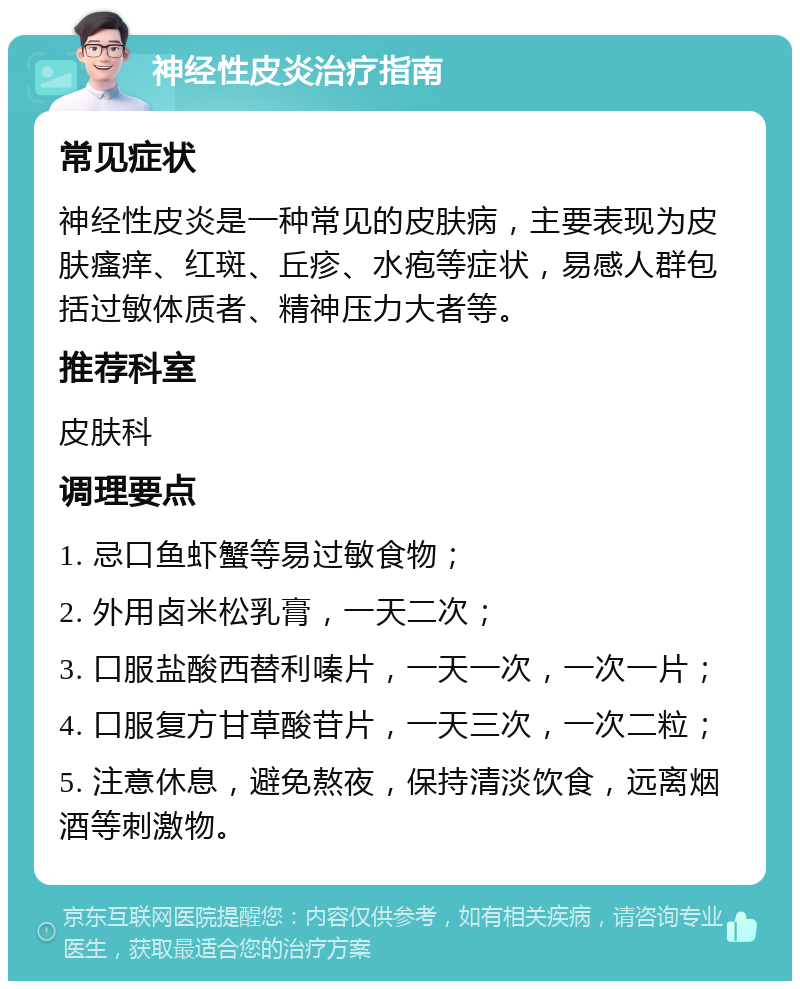 神经性皮炎治疗指南 常见症状 神经性皮炎是一种常见的皮肤病，主要表现为皮肤瘙痒、红斑、丘疹、水疱等症状，易感人群包括过敏体质者、精神压力大者等。 推荐科室 皮肤科 调理要点 1. 忌口鱼虾蟹等易过敏食物； 2. 外用卤米松乳膏，一天二次； 3. 口服盐酸西替利嗪片，一天一次，一次一片； 4. 口服复方甘草酸苷片，一天三次，一次二粒； 5. 注意休息，避免熬夜，保持清淡饮食，远离烟酒等刺激物。