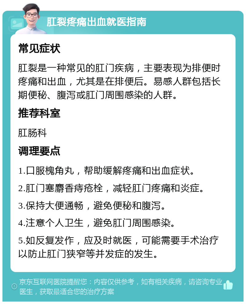 肛裂疼痛出血就医指南 常见症状 肛裂是一种常见的肛门疾病，主要表现为排便时疼痛和出血，尤其是在排便后。易感人群包括长期便秘、腹泻或肛门周围感染的人群。 推荐科室 肛肠科 调理要点 1.口服槐角丸，帮助缓解疼痛和出血症状。 2.肛门塞麝香痔疮栓，减轻肛门疼痛和炎症。 3.保持大便通畅，避免便秘和腹泻。 4.注意个人卫生，避免肛门周围感染。 5.如反复发作，应及时就医，可能需要手术治疗以防止肛门狭窄等并发症的发生。