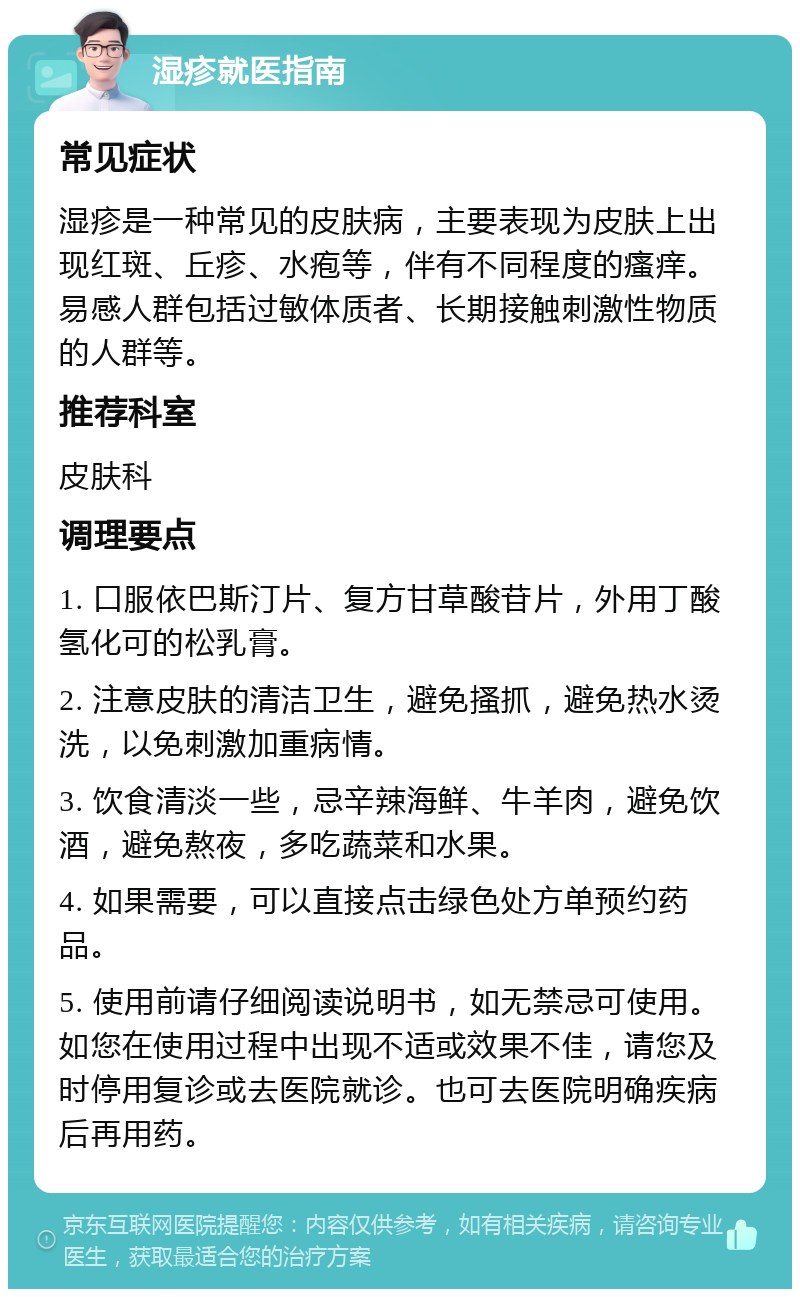 湿疹就医指南 常见症状 湿疹是一种常见的皮肤病，主要表现为皮肤上出现红斑、丘疹、水疱等，伴有不同程度的瘙痒。易感人群包括过敏体质者、长期接触刺激性物质的人群等。 推荐科室 皮肤科 调理要点 1. 口服依巴斯汀片、复方甘草酸苷片，外用丁酸氢化可的松乳膏。 2. 注意皮肤的清洁卫生，避免搔抓，避免热水烫洗，以免刺激加重病情。 3. 饮食清淡一些，忌辛辣海鲜、牛羊肉，避免饮酒，避免熬夜，多吃蔬菜和水果。 4. 如果需要，可以直接点击绿色处方单预约药品。 5. 使用前请仔细阅读说明书，如无禁忌可使用。如您在使用过程中出现不适或效果不佳，请您及时停用复诊或去医院就诊。也可去医院明确疾病后再用药。