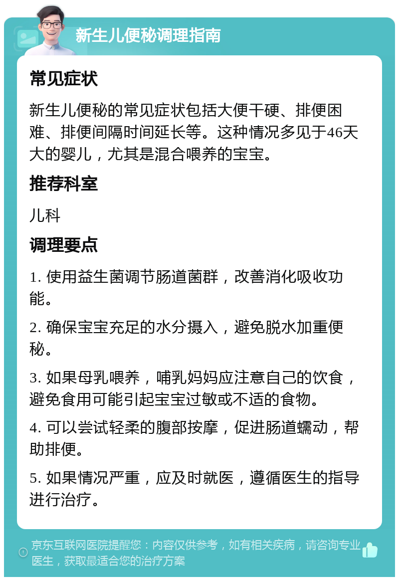 新生儿便秘调理指南 常见症状 新生儿便秘的常见症状包括大便干硬、排便困难、排便间隔时间延长等。这种情况多见于46天大的婴儿，尤其是混合喂养的宝宝。 推荐科室 儿科 调理要点 1. 使用益生菌调节肠道菌群，改善消化吸收功能。 2. 确保宝宝充足的水分摄入，避免脱水加重便秘。 3. 如果母乳喂养，哺乳妈妈应注意自己的饮食，避免食用可能引起宝宝过敏或不适的食物。 4. 可以尝试轻柔的腹部按摩，促进肠道蠕动，帮助排便。 5. 如果情况严重，应及时就医，遵循医生的指导进行治疗。