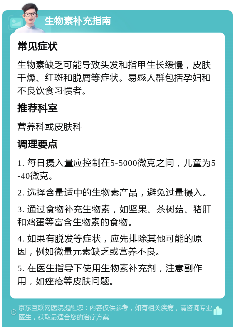 生物素补充指南 常见症状 生物素缺乏可能导致头发和指甲生长缓慢，皮肤干燥、红斑和脱屑等症状。易感人群包括孕妇和不良饮食习惯者。 推荐科室 营养科或皮肤科 调理要点 1. 每日摄入量应控制在5-5000微克之间，儿童为5-40微克。 2. 选择含量适中的生物素产品，避免过量摄入。 3. 通过食物补充生物素，如坚果、茶树菇、猪肝和鸡蛋等富含生物素的食物。 4. 如果有脱发等症状，应先排除其他可能的原因，例如微量元素缺乏或营养不良。 5. 在医生指导下使用生物素补充剂，注意副作用，如痤疮等皮肤问题。