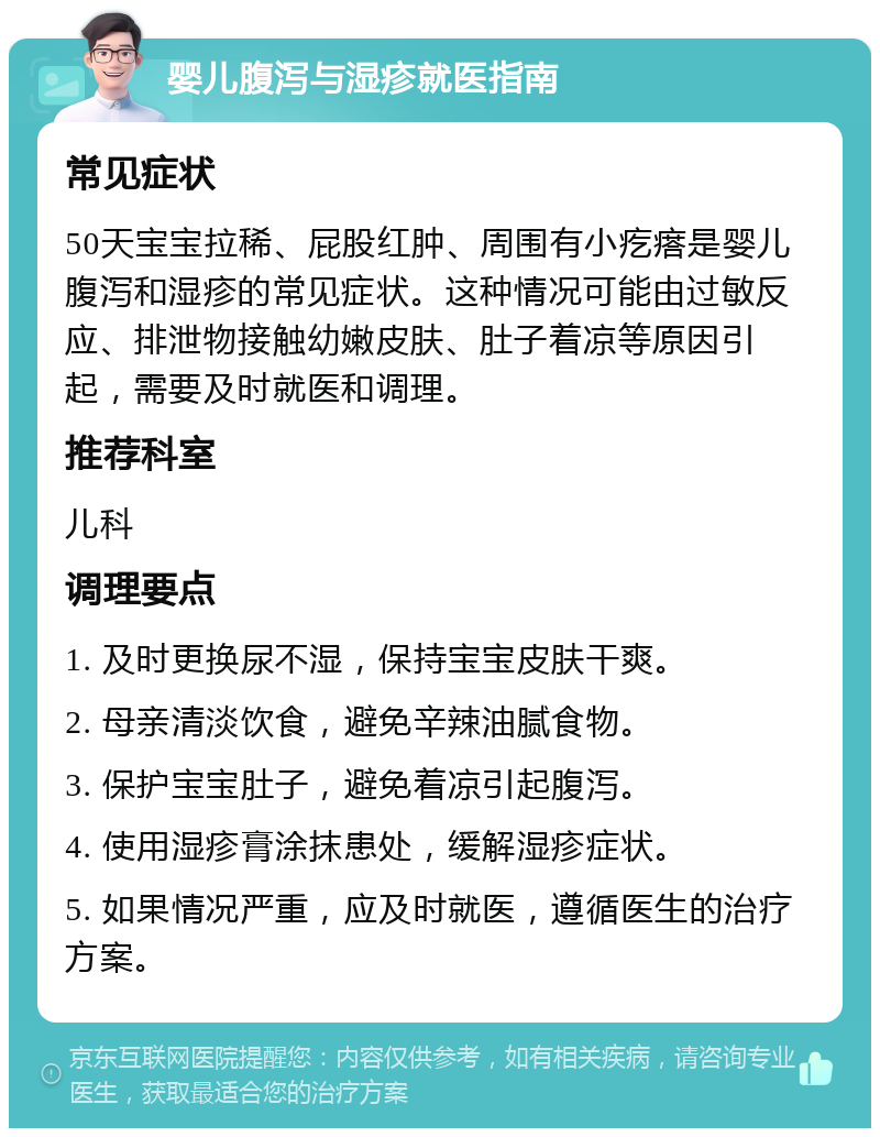 婴儿腹泻与湿疹就医指南 常见症状 50天宝宝拉稀、屁股红肿、周围有小疙瘩是婴儿腹泻和湿疹的常见症状。这种情况可能由过敏反应、排泄物接触幼嫩皮肤、肚子着凉等原因引起，需要及时就医和调理。 推荐科室 儿科 调理要点 1. 及时更换尿不湿，保持宝宝皮肤干爽。 2. 母亲清淡饮食，避免辛辣油腻食物。 3. 保护宝宝肚子，避免着凉引起腹泻。 4. 使用湿疹膏涂抹患处，缓解湿疹症状。 5. 如果情况严重，应及时就医，遵循医生的治疗方案。