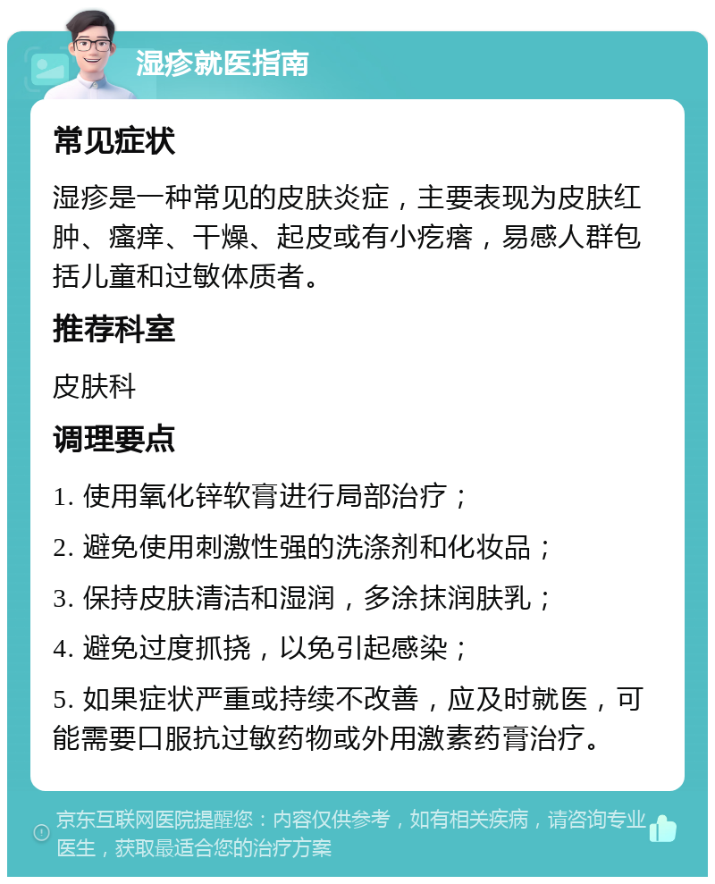 湿疹就医指南 常见症状 湿疹是一种常见的皮肤炎症，主要表现为皮肤红肿、瘙痒、干燥、起皮或有小疙瘩，易感人群包括儿童和过敏体质者。 推荐科室 皮肤科 调理要点 1. 使用氧化锌软膏进行局部治疗； 2. 避免使用刺激性强的洗涤剂和化妆品； 3. 保持皮肤清洁和湿润，多涂抹润肤乳； 4. 避免过度抓挠，以免引起感染； 5. 如果症状严重或持续不改善，应及时就医，可能需要口服抗过敏药物或外用激素药膏治疗。