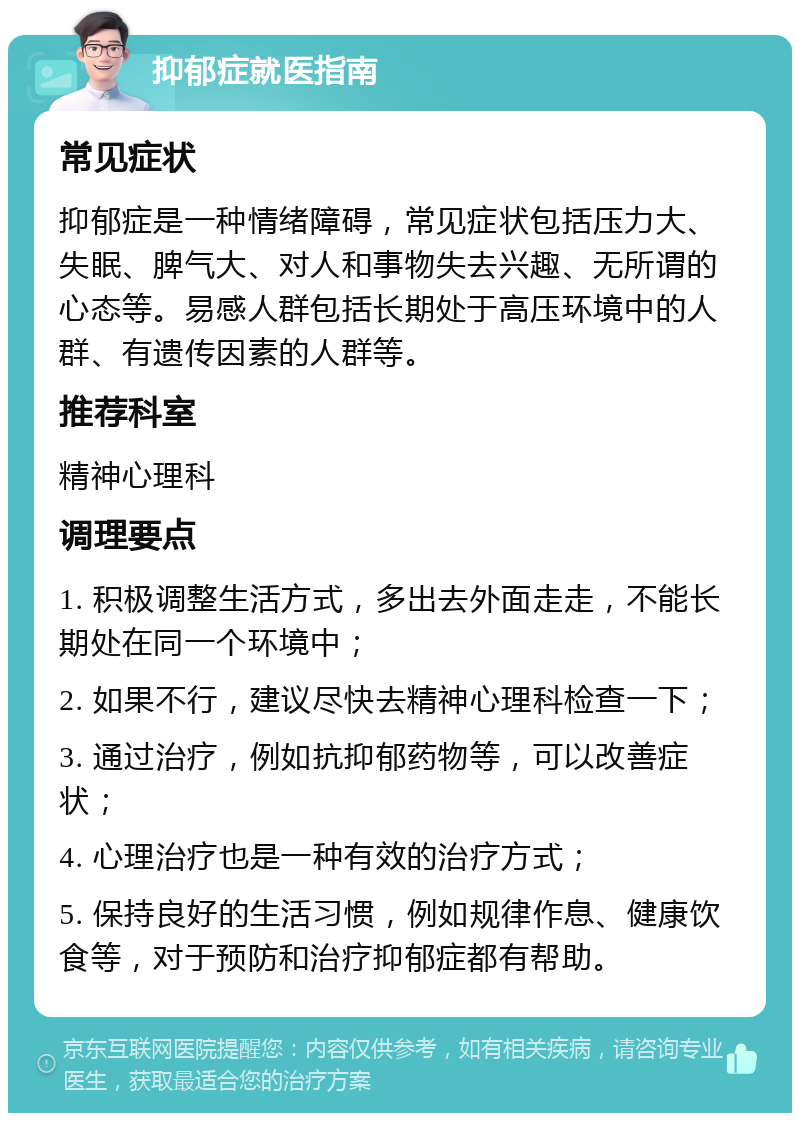 抑郁症就医指南 常见症状 抑郁症是一种情绪障碍，常见症状包括压力大、失眠、脾气大、对人和事物失去兴趣、无所谓的心态等。易感人群包括长期处于高压环境中的人群、有遗传因素的人群等。 推荐科室 精神心理科 调理要点 1. 积极调整生活方式，多出去外面走走，不能长期处在同一个环境中； 2. 如果不行，建议尽快去精神心理科检查一下； 3. 通过治疗，例如抗抑郁药物等，可以改善症状； 4. 心理治疗也是一种有效的治疗方式； 5. 保持良好的生活习惯，例如规律作息、健康饮食等，对于预防和治疗抑郁症都有帮助。