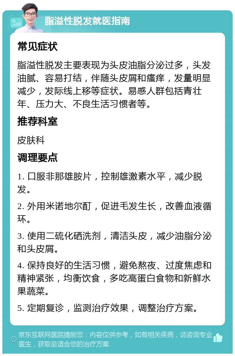 脂溢性脱发就医指南 常见症状 脂溢性脱发主要表现为头皮油脂分泌过多，头发油腻、容易打结，伴随头皮屑和瘙痒，发量明显减少，发际线上移等症状。易感人群包括青壮年、压力大、不良生活习惯者等。 推荐科室 皮肤科 调理要点 1. 口服非那雄胺片，控制雄激素水平，减少脱发。 2. 外用米诺地尔酊，促进毛发生长，改善血液循环。 3. 使用二硫化硒洗剂，清洁头皮，减少油脂分泌和头皮屑。 4. 保持良好的生活习惯，避免熬夜、过度焦虑和精神紧张，均衡饮食，多吃高蛋白食物和新鲜水果蔬菜。 5. 定期复诊，监测治疗效果，调整治疗方案。