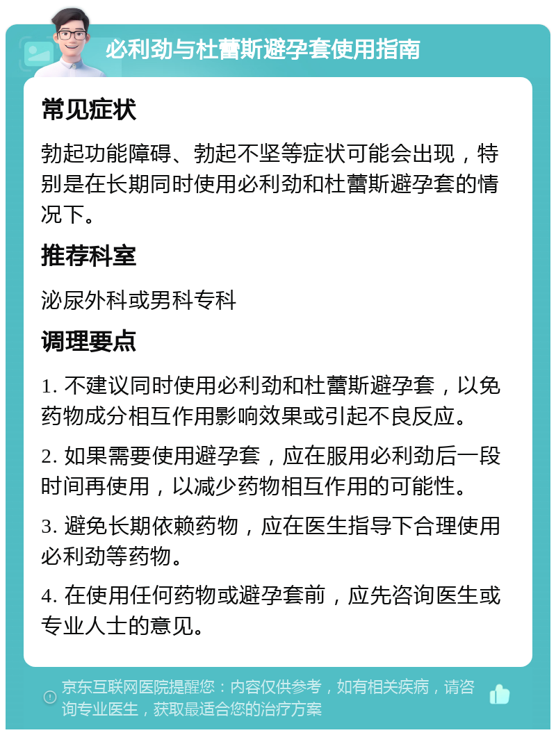 必利劲与杜蕾斯避孕套使用指南 常见症状 勃起功能障碍、勃起不坚等症状可能会出现，特别是在长期同时使用必利劲和杜蕾斯避孕套的情况下。 推荐科室 泌尿外科或男科专科 调理要点 1. 不建议同时使用必利劲和杜蕾斯避孕套，以免药物成分相互作用影响效果或引起不良反应。 2. 如果需要使用避孕套，应在服用必利劲后一段时间再使用，以减少药物相互作用的可能性。 3. 避免长期依赖药物，应在医生指导下合理使用必利劲等药物。 4. 在使用任何药物或避孕套前，应先咨询医生或专业人士的意见。