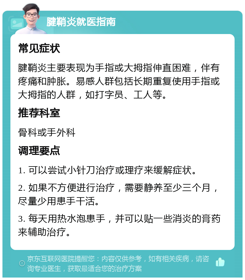 腱鞘炎就医指南 常见症状 腱鞘炎主要表现为手指或大拇指伸直困难，伴有疼痛和肿胀。易感人群包括长期重复使用手指或大拇指的人群，如打字员、工人等。 推荐科室 骨科或手外科 调理要点 1. 可以尝试小针刀治疗或理疗来缓解症状。 2. 如果不方便进行治疗，需要静养至少三个月，尽量少用患手干活。 3. 每天用热水泡患手，并可以贴一些消炎的膏药来辅助治疗。