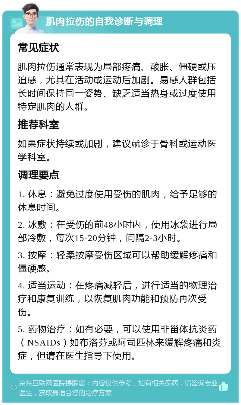 肌肉拉伤的自我诊断与调理 常见症状 肌肉拉伤通常表现为局部疼痛、酸胀、僵硬或压迫感，尤其在活动或运动后加剧。易感人群包括长时间保持同一姿势、缺乏适当热身或过度使用特定肌肉的人群。 推荐科室 如果症状持续或加剧，建议就诊于骨科或运动医学科室。 调理要点 1. 休息：避免过度使用受伤的肌肉，给予足够的休息时间。 2. 冰敷：在受伤的前48小时内，使用冰袋进行局部冷敷，每次15-20分钟，间隔2-3小时。 3. 按摩：轻柔按摩受伤区域可以帮助缓解疼痛和僵硬感。 4. 适当运动：在疼痛减轻后，进行适当的物理治疗和康复训练，以恢复肌肉功能和预防再次受伤。 5. 药物治疗：如有必要，可以使用非甾体抗炎药（NSAIDs）如布洛芬或阿司匹林来缓解疼痛和炎症，但请在医生指导下使用。