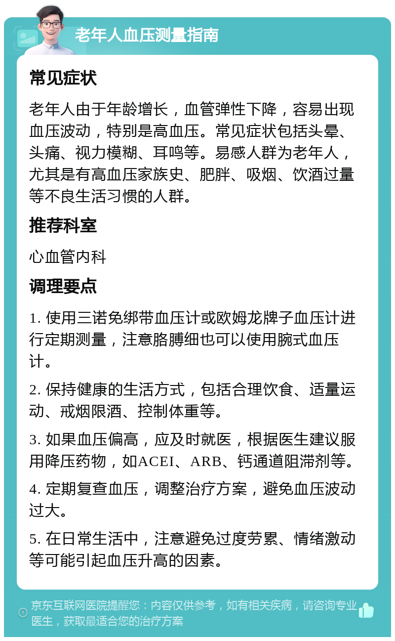 老年人血压测量指南 常见症状 老年人由于年龄增长，血管弹性下降，容易出现血压波动，特别是高血压。常见症状包括头晕、头痛、视力模糊、耳鸣等。易感人群为老年人，尤其是有高血压家族史、肥胖、吸烟、饮酒过量等不良生活习惯的人群。 推荐科室 心血管内科 调理要点 1. 使用三诺免绑带血压计或欧姆龙牌子血压计进行定期测量，注意胳膊细也可以使用腕式血压计。 2. 保持健康的生活方式，包括合理饮食、适量运动、戒烟限酒、控制体重等。 3. 如果血压偏高，应及时就医，根据医生建议服用降压药物，如ACEI、ARB、钙通道阻滞剂等。 4. 定期复查血压，调整治疗方案，避免血压波动过大。 5. 在日常生活中，注意避免过度劳累、情绪激动等可能引起血压升高的因素。