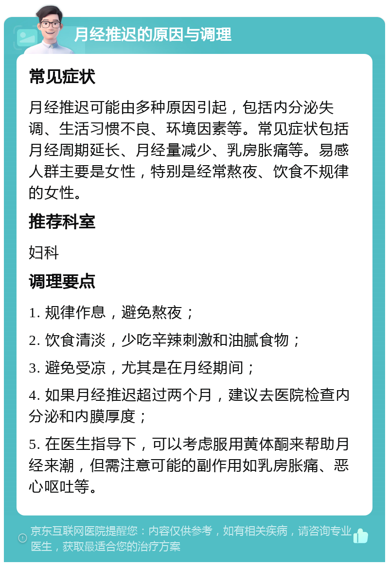 月经推迟的原因与调理 常见症状 月经推迟可能由多种原因引起，包括内分泌失调、生活习惯不良、环境因素等。常见症状包括月经周期延长、月经量减少、乳房胀痛等。易感人群主要是女性，特别是经常熬夜、饮食不规律的女性。 推荐科室 妇科 调理要点 1. 规律作息，避免熬夜； 2. 饮食清淡，少吃辛辣刺激和油腻食物； 3. 避免受凉，尤其是在月经期间； 4. 如果月经推迟超过两个月，建议去医院检查内分泌和内膜厚度； 5. 在医生指导下，可以考虑服用黄体酮来帮助月经来潮，但需注意可能的副作用如乳房胀痛、恶心呕吐等。