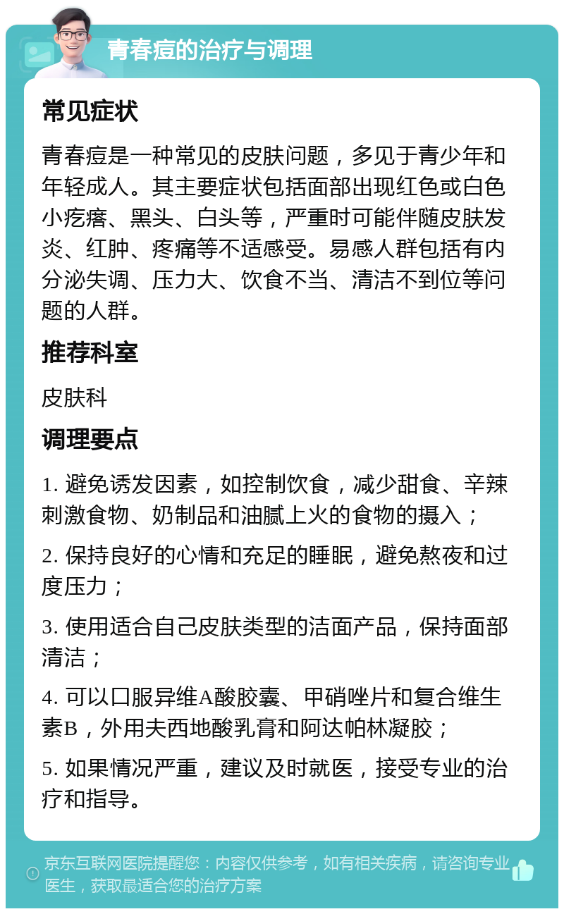 青春痘的治疗与调理 常见症状 青春痘是一种常见的皮肤问题，多见于青少年和年轻成人。其主要症状包括面部出现红色或白色小疙瘩、黑头、白头等，严重时可能伴随皮肤发炎、红肿、疼痛等不适感受。易感人群包括有内分泌失调、压力大、饮食不当、清洁不到位等问题的人群。 推荐科室 皮肤科 调理要点 1. 避免诱发因素，如控制饮食，减少甜食、辛辣刺激食物、奶制品和油腻上火的食物的摄入； 2. 保持良好的心情和充足的睡眠，避免熬夜和过度压力； 3. 使用适合自己皮肤类型的洁面产品，保持面部清洁； 4. 可以口服异维A酸胶囊、甲硝唑片和复合维生素B，外用夫西地酸乳膏和阿达帕林凝胶； 5. 如果情况严重，建议及时就医，接受专业的治疗和指导。