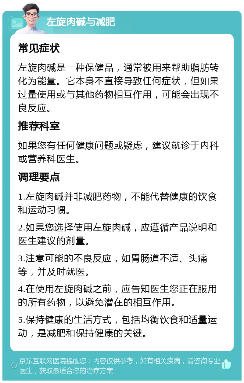 左旋肉碱与减肥 常见症状 左旋肉碱是一种保健品，通常被用来帮助脂肪转化为能量。它本身不直接导致任何症状，但如果过量使用或与其他药物相互作用，可能会出现不良反应。 推荐科室 如果您有任何健康问题或疑虑，建议就诊于内科或营养科医生。 调理要点 1.左旋肉碱并非减肥药物，不能代替健康的饮食和运动习惯。 2.如果您选择使用左旋肉碱，应遵循产品说明和医生建议的剂量。 3.注意可能的不良反应，如胃肠道不适、头痛等，并及时就医。 4.在使用左旋肉碱之前，应告知医生您正在服用的所有药物，以避免潜在的相互作用。 5.保持健康的生活方式，包括均衡饮食和适量运动，是减肥和保持健康的关键。