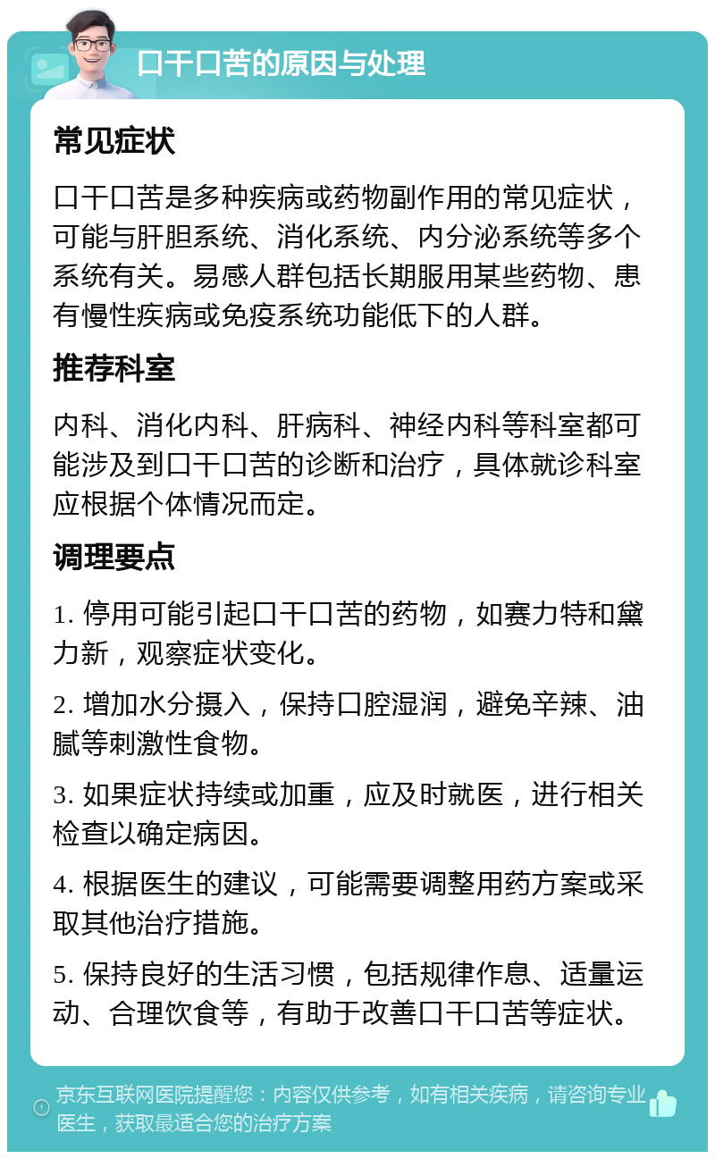 口干口苦的原因与处理 常见症状 口干口苦是多种疾病或药物副作用的常见症状，可能与肝胆系统、消化系统、内分泌系统等多个系统有关。易感人群包括长期服用某些药物、患有慢性疾病或免疫系统功能低下的人群。 推荐科室 内科、消化内科、肝病科、神经内科等科室都可能涉及到口干口苦的诊断和治疗，具体就诊科室应根据个体情况而定。 调理要点 1. 停用可能引起口干口苦的药物，如赛力特和黛力新，观察症状变化。 2. 增加水分摄入，保持口腔湿润，避免辛辣、油腻等刺激性食物。 3. 如果症状持续或加重，应及时就医，进行相关检查以确定病因。 4. 根据医生的建议，可能需要调整用药方案或采取其他治疗措施。 5. 保持良好的生活习惯，包括规律作息、适量运动、合理饮食等，有助于改善口干口苦等症状。