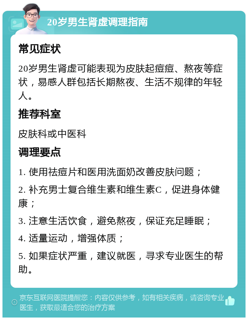 20岁男生肾虚调理指南 常见症状 20岁男生肾虚可能表现为皮肤起痘痘、熬夜等症状，易感人群包括长期熬夜、生活不规律的年轻人。 推荐科室 皮肤科或中医科 调理要点 1. 使用祛痘片和医用洗面奶改善皮肤问题； 2. 补充男士复合维生素和维生素C，促进身体健康； 3. 注意生活饮食，避免熬夜，保证充足睡眠； 4. 适量运动，增强体质； 5. 如果症状严重，建议就医，寻求专业医生的帮助。