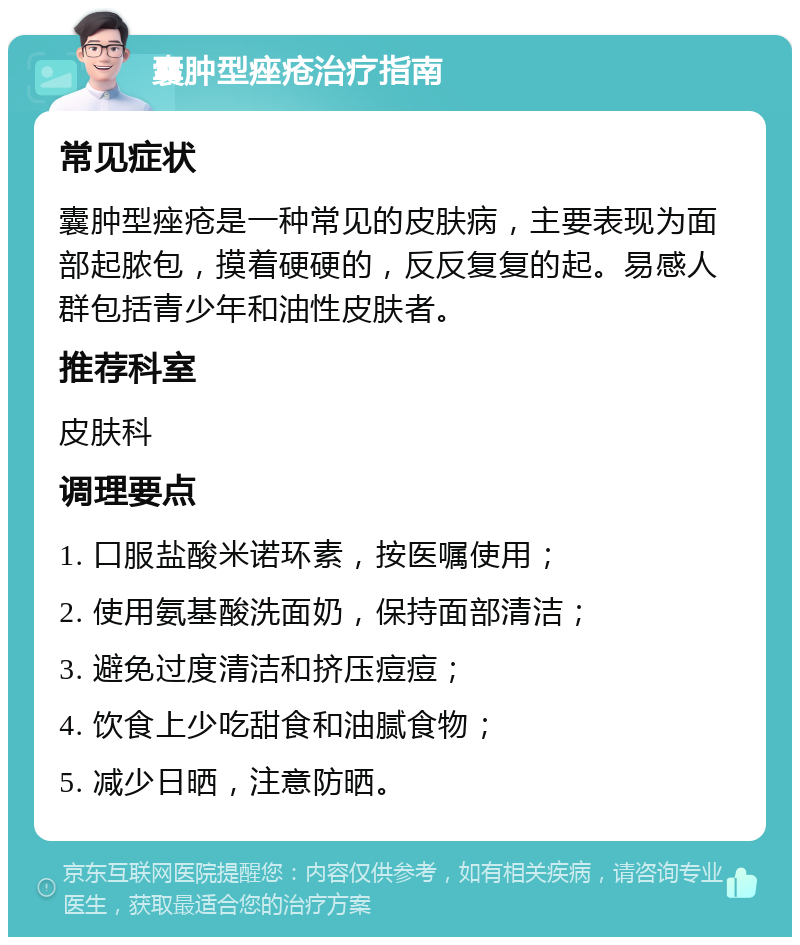 囊肿型痤疮治疗指南 常见症状 囊肿型痤疮是一种常见的皮肤病，主要表现为面部起脓包，摸着硬硬的，反反复复的起。易感人群包括青少年和油性皮肤者。 推荐科室 皮肤科 调理要点 1. 口服盐酸米诺环素，按医嘱使用； 2. 使用氨基酸洗面奶，保持面部清洁； 3. 避免过度清洁和挤压痘痘； 4. 饮食上少吃甜食和油腻食物； 5. 减少日晒，注意防晒。