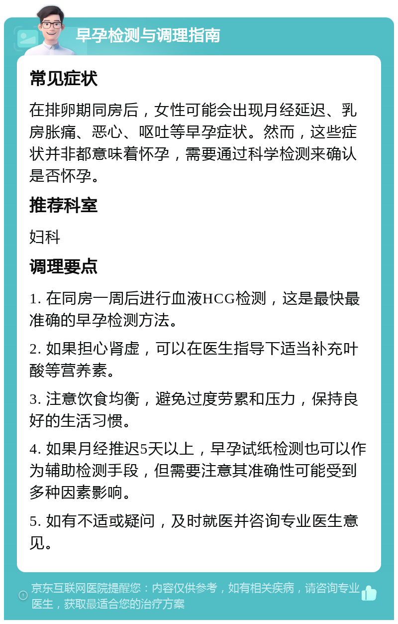 早孕检测与调理指南 常见症状 在排卵期同房后，女性可能会出现月经延迟、乳房胀痛、恶心、呕吐等早孕症状。然而，这些症状并非都意味着怀孕，需要通过科学检测来确认是否怀孕。 推荐科室 妇科 调理要点 1. 在同房一周后进行血液HCG检测，这是最快最准确的早孕检测方法。 2. 如果担心肾虚，可以在医生指导下适当补充叶酸等营养素。 3. 注意饮食均衡，避免过度劳累和压力，保持良好的生活习惯。 4. 如果月经推迟5天以上，早孕试纸检测也可以作为辅助检测手段，但需要注意其准确性可能受到多种因素影响。 5. 如有不适或疑问，及时就医并咨询专业医生意见。