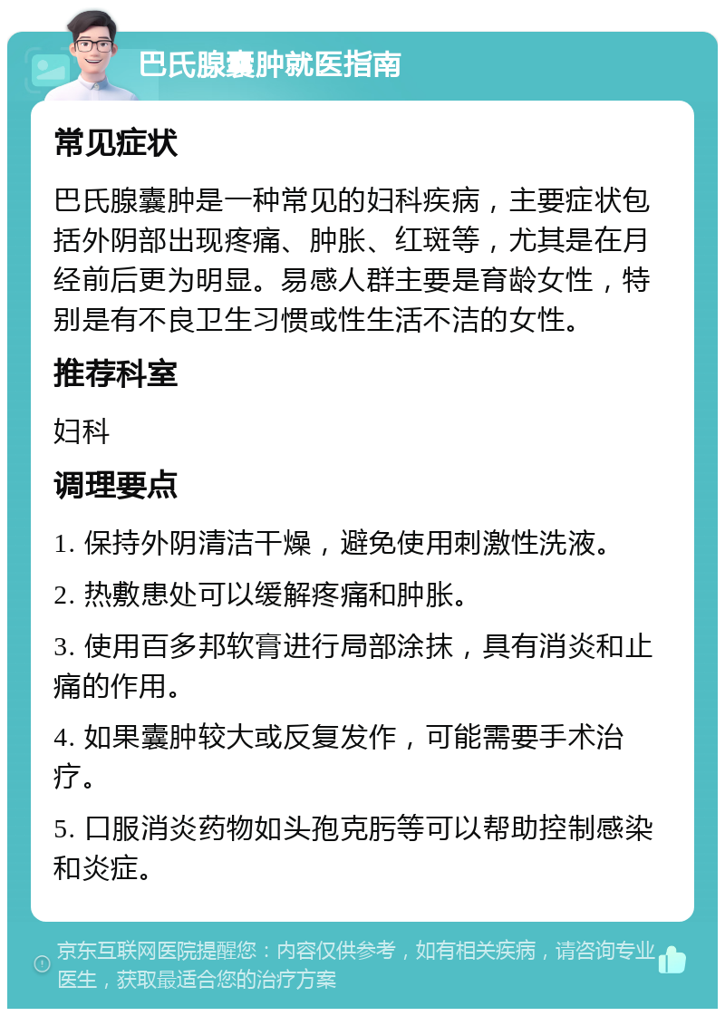 巴氏腺囊肿就医指南 常见症状 巴氏腺囊肿是一种常见的妇科疾病，主要症状包括外阴部出现疼痛、肿胀、红斑等，尤其是在月经前后更为明显。易感人群主要是育龄女性，特别是有不良卫生习惯或性生活不洁的女性。 推荐科室 妇科 调理要点 1. 保持外阴清洁干燥，避免使用刺激性洗液。 2. 热敷患处可以缓解疼痛和肿胀。 3. 使用百多邦软膏进行局部涂抹，具有消炎和止痛的作用。 4. 如果囊肿较大或反复发作，可能需要手术治疗。 5. 口服消炎药物如头孢克肟等可以帮助控制感染和炎症。