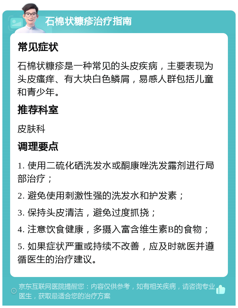 石棉状糠疹治疗指南 常见症状 石棉状糠疹是一种常见的头皮疾病，主要表现为头皮瘙痒、有大块白色鳞屑，易感人群包括儿童和青少年。 推荐科室 皮肤科 调理要点 1. 使用二硫化硒洗发水或酮康唑洗发露剂进行局部治疗； 2. 避免使用刺激性强的洗发水和护发素； 3. 保持头皮清洁，避免过度抓挠； 4. 注意饮食健康，多摄入富含维生素B的食物； 5. 如果症状严重或持续不改善，应及时就医并遵循医生的治疗建议。