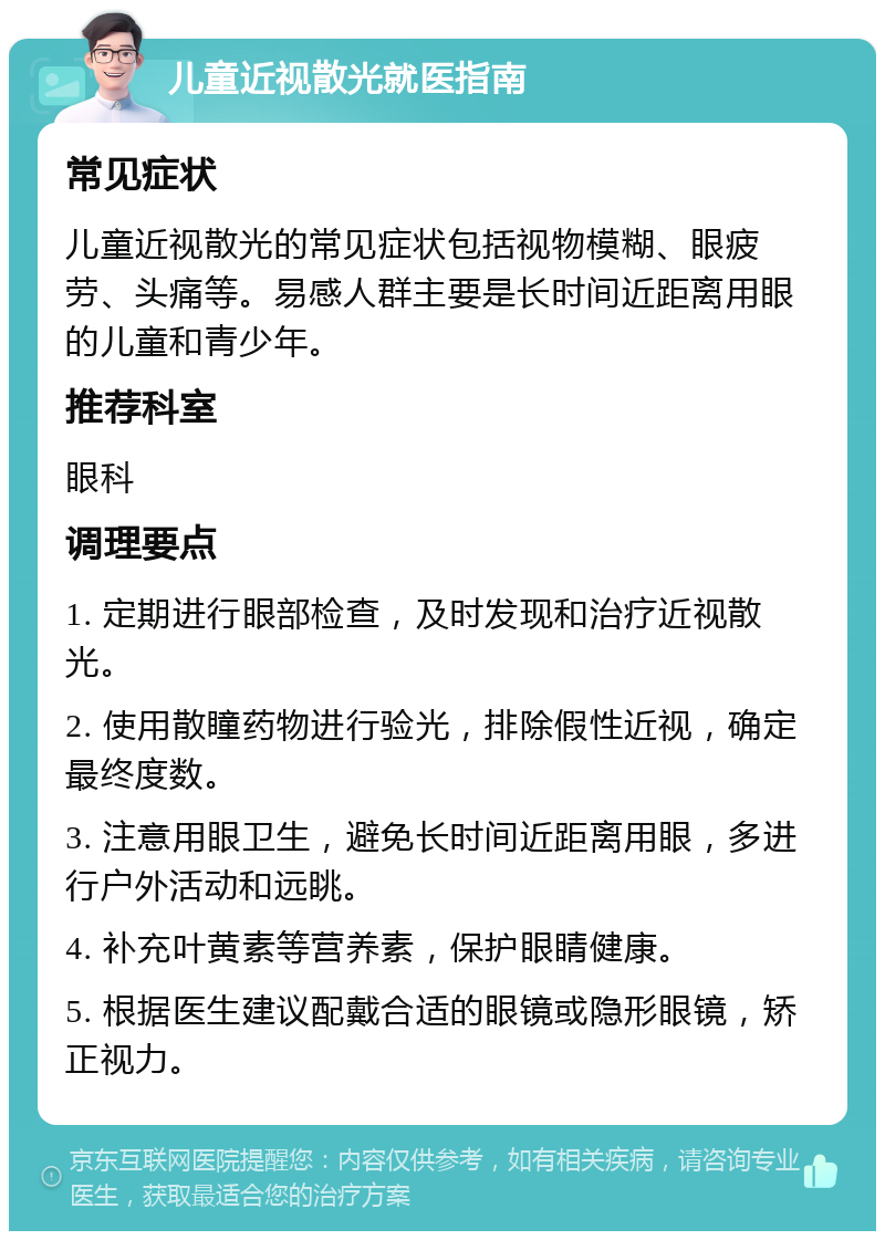 儿童近视散光就医指南 常见症状 儿童近视散光的常见症状包括视物模糊、眼疲劳、头痛等。易感人群主要是长时间近距离用眼的儿童和青少年。 推荐科室 眼科 调理要点 1. 定期进行眼部检查，及时发现和治疗近视散光。 2. 使用散瞳药物进行验光，排除假性近视，确定最终度数。 3. 注意用眼卫生，避免长时间近距离用眼，多进行户外活动和远眺。 4. 补充叶黄素等营养素，保护眼睛健康。 5. 根据医生建议配戴合适的眼镜或隐形眼镜，矫正视力。