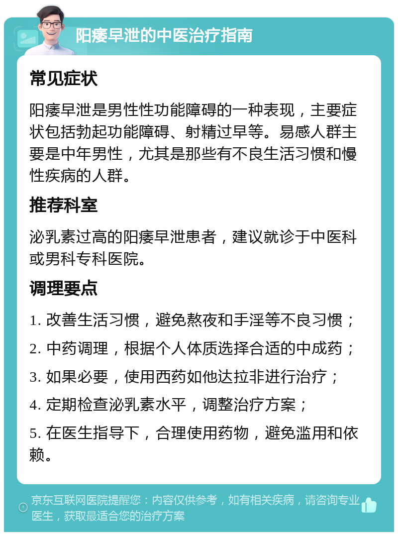 阳痿早泄的中医治疗指南 常见症状 阳痿早泄是男性性功能障碍的一种表现，主要症状包括勃起功能障碍、射精过早等。易感人群主要是中年男性，尤其是那些有不良生活习惯和慢性疾病的人群。 推荐科室 泌乳素过高的阳痿早泄患者，建议就诊于中医科或男科专科医院。 调理要点 1. 改善生活习惯，避免熬夜和手淫等不良习惯； 2. 中药调理，根据个人体质选择合适的中成药； 3. 如果必要，使用西药如他达拉非进行治疗； 4. 定期检查泌乳素水平，调整治疗方案； 5. 在医生指导下，合理使用药物，避免滥用和依赖。