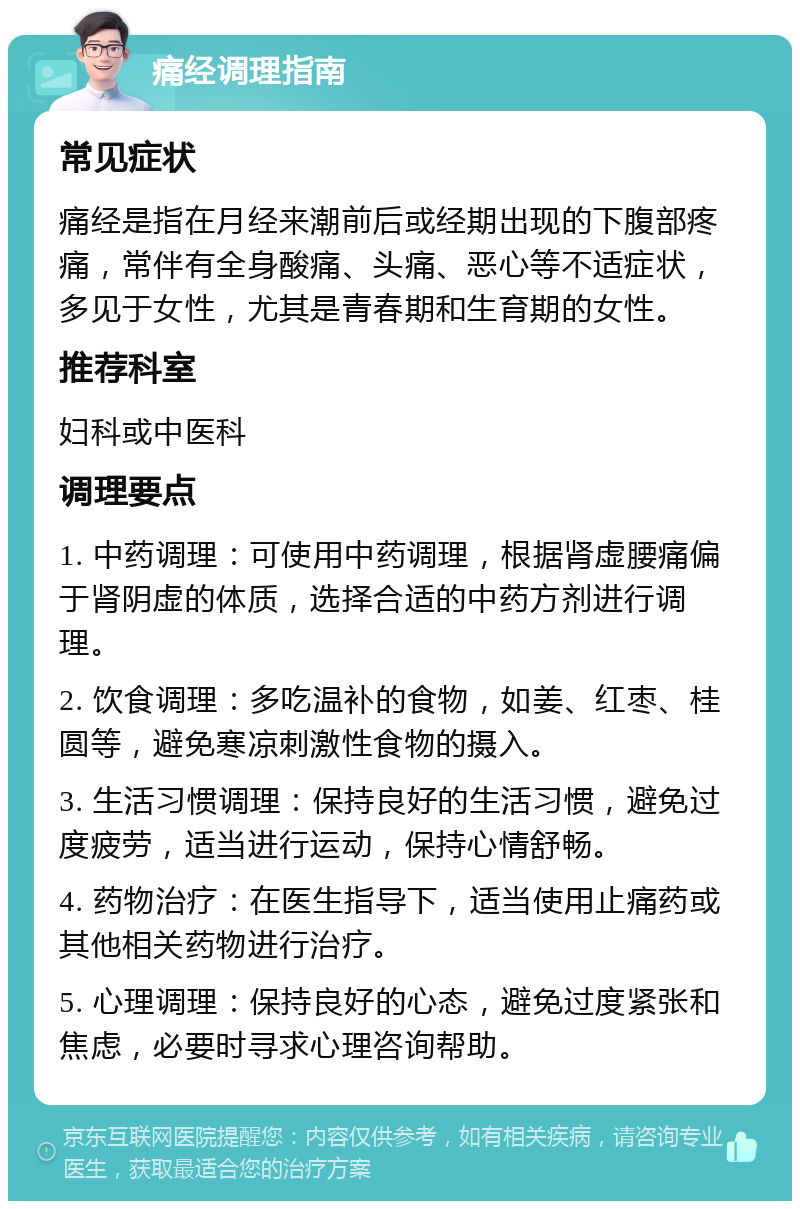 痛经调理指南 常见症状 痛经是指在月经来潮前后或经期出现的下腹部疼痛，常伴有全身酸痛、头痛、恶心等不适症状，多见于女性，尤其是青春期和生育期的女性。 推荐科室 妇科或中医科 调理要点 1. 中药调理：可使用中药调理，根据肾虚腰痛偏于肾阴虚的体质，选择合适的中药方剂进行调理。 2. 饮食调理：多吃温补的食物，如姜、红枣、桂圆等，避免寒凉刺激性食物的摄入。 3. 生活习惯调理：保持良好的生活习惯，避免过度疲劳，适当进行运动，保持心情舒畅。 4. 药物治疗：在医生指导下，适当使用止痛药或其他相关药物进行治疗。 5. 心理调理：保持良好的心态，避免过度紧张和焦虑，必要时寻求心理咨询帮助。