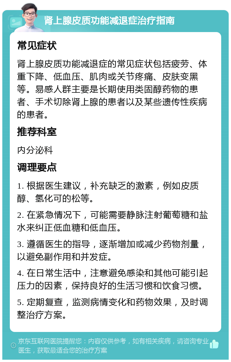 肾上腺皮质功能减退症治疗指南 常见症状 肾上腺皮质功能减退症的常见症状包括疲劳、体重下降、低血压、肌肉或关节疼痛、皮肤变黑等。易感人群主要是长期使用类固醇药物的患者、手术切除肾上腺的患者以及某些遗传性疾病的患者。 推荐科室 内分泌科 调理要点 1. 根据医生建议，补充缺乏的激素，例如皮质醇、氢化可的松等。 2. 在紧急情况下，可能需要静脉注射葡萄糖和盐水来纠正低血糖和低血压。 3. 遵循医生的指导，逐渐增加或减少药物剂量，以避免副作用和并发症。 4. 在日常生活中，注意避免感染和其他可能引起压力的因素，保持良好的生活习惯和饮食习惯。 5. 定期复查，监测病情变化和药物效果，及时调整治疗方案。