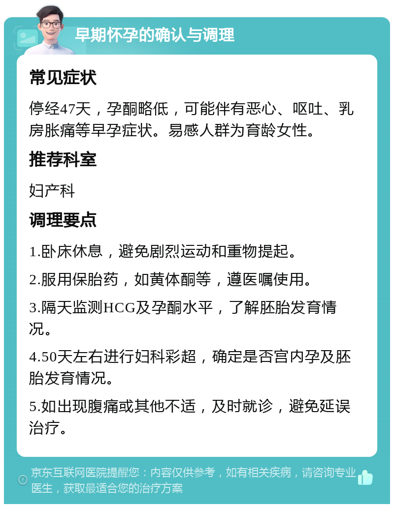 早期怀孕的确认与调理 常见症状 停经47天，孕酮略低，可能伴有恶心、呕吐、乳房胀痛等早孕症状。易感人群为育龄女性。 推荐科室 妇产科 调理要点 1.卧床休息，避免剧烈运动和重物提起。 2.服用保胎药，如黄体酮等，遵医嘱使用。 3.隔天监测HCG及孕酮水平，了解胚胎发育情况。 4.50天左右进行妇科彩超，确定是否宫内孕及胚胎发育情况。 5.如出现腹痛或其他不适，及时就诊，避免延误治疗。