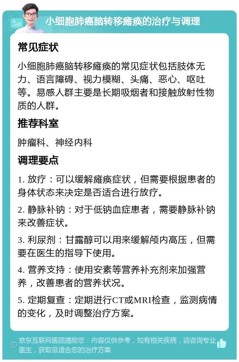 小细胞肺癌脑转移瘫痪的治疗与调理 常见症状 小细胞肺癌脑转移瘫痪的常见症状包括肢体无力、语言障碍、视力模糊、头痛、恶心、呕吐等。易感人群主要是长期吸烟者和接触放射性物质的人群。 推荐科室 肿瘤科、神经内科 调理要点 1. 放疗：可以缓解瘫痪症状，但需要根据患者的身体状态来决定是否适合进行放疗。 2. 静脉补钠：对于低钠血症患者，需要静脉补钠来改善症状。 3. 利尿剂：甘露醇可以用来缓解颅内高压，但需要在医生的指导下使用。 4. 营养支持：使用安素等营养补充剂来加强营养，改善患者的营养状况。 5. 定期复查：定期进行CT或MRI检查，监测病情的变化，及时调整治疗方案。