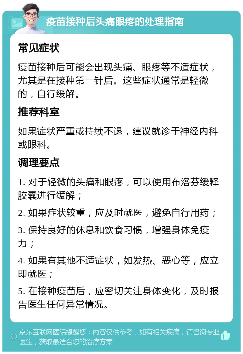 疫苗接种后头痛眼疼的处理指南 常见症状 疫苗接种后可能会出现头痛、眼疼等不适症状，尤其是在接种第一针后。这些症状通常是轻微的，自行缓解。 推荐科室 如果症状严重或持续不退，建议就诊于神经内科或眼科。 调理要点 1. 对于轻微的头痛和眼疼，可以使用布洛芬缓释胶囊进行缓解； 2. 如果症状较重，应及时就医，避免自行用药； 3. 保持良好的休息和饮食习惯，增强身体免疫力； 4. 如果有其他不适症状，如发热、恶心等，应立即就医； 5. 在接种疫苗后，应密切关注身体变化，及时报告医生任何异常情况。