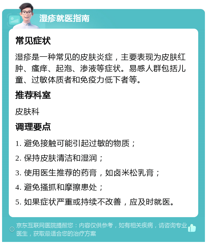 湿疹就医指南 常见症状 湿疹是一种常见的皮肤炎症，主要表现为皮肤红肿、瘙痒、起泡、渗液等症状。易感人群包括儿童、过敏体质者和免疫力低下者等。 推荐科室 皮肤科 调理要点 1. 避免接触可能引起过敏的物质； 2. 保持皮肤清洁和湿润； 3. 使用医生推荐的药膏，如卤米松乳膏； 4. 避免搔抓和摩擦患处； 5. 如果症状严重或持续不改善，应及时就医。