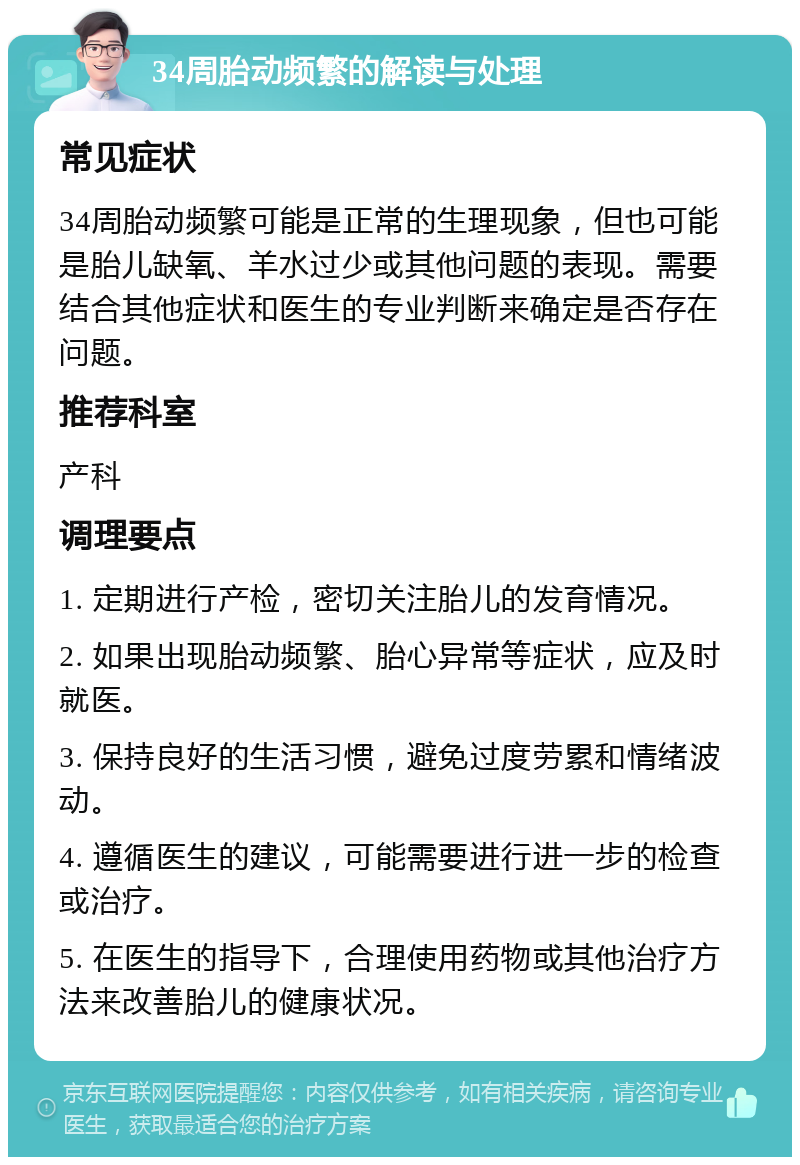 34周胎动频繁的解读与处理 常见症状 34周胎动频繁可能是正常的生理现象，但也可能是胎儿缺氧、羊水过少或其他问题的表现。需要结合其他症状和医生的专业判断来确定是否存在问题。 推荐科室 产科 调理要点 1. 定期进行产检，密切关注胎儿的发育情况。 2. 如果出现胎动频繁、胎心异常等症状，应及时就医。 3. 保持良好的生活习惯，避免过度劳累和情绪波动。 4. 遵循医生的建议，可能需要进行进一步的检查或治疗。 5. 在医生的指导下，合理使用药物或其他治疗方法来改善胎儿的健康状况。