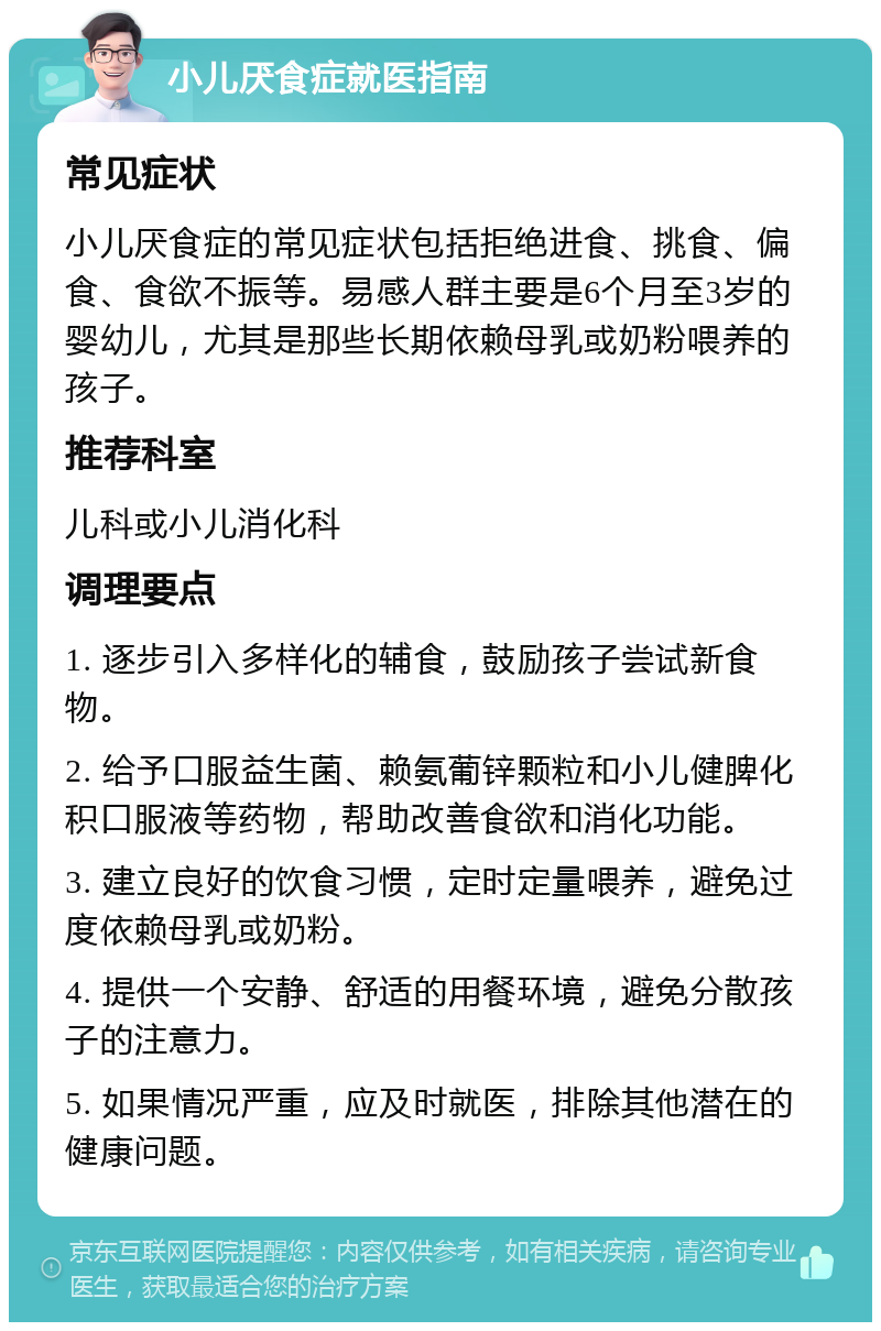 小儿厌食症就医指南 常见症状 小儿厌食症的常见症状包括拒绝进食、挑食、偏食、食欲不振等。易感人群主要是6个月至3岁的婴幼儿，尤其是那些长期依赖母乳或奶粉喂养的孩子。 推荐科室 儿科或小儿消化科 调理要点 1. 逐步引入多样化的辅食，鼓励孩子尝试新食物。 2. 给予口服益生菌、赖氨葡锌颗粒和小儿健脾化积口服液等药物，帮助改善食欲和消化功能。 3. 建立良好的饮食习惯，定时定量喂养，避免过度依赖母乳或奶粉。 4. 提供一个安静、舒适的用餐环境，避免分散孩子的注意力。 5. 如果情况严重，应及时就医，排除其他潜在的健康问题。