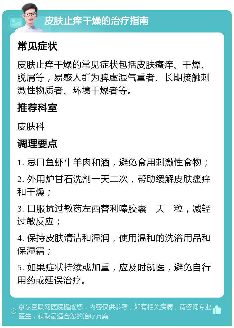 皮肤止痒干燥的治疗指南 常见症状 皮肤止痒干燥的常见症状包括皮肤瘙痒、干燥、脱屑等，易感人群为脾虚湿气重者、长期接触刺激性物质者、环境干燥者等。 推荐科室 皮肤科 调理要点 1. 忌口鱼虾牛羊肉和酒，避免食用刺激性食物； 2. 外用炉甘石洗剂一天二次，帮助缓解皮肤瘙痒和干燥； 3. 口服抗过敏药左西替利嗪胶囊一天一粒，减轻过敏反应； 4. 保持皮肤清洁和湿润，使用温和的洗浴用品和保湿霜； 5. 如果症状持续或加重，应及时就医，避免自行用药或延误治疗。