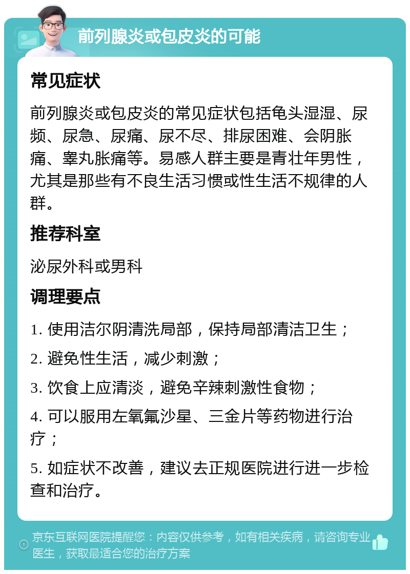 前列腺炎或包皮炎的可能 常见症状 前列腺炎或包皮炎的常见症状包括龟头湿湿、尿频、尿急、尿痛、尿不尽、排尿困难、会阴胀痛、睾丸胀痛等。易感人群主要是青壮年男性，尤其是那些有不良生活习惯或性生活不规律的人群。 推荐科室 泌尿外科或男科 调理要点 1. 使用洁尔阴清洗局部，保持局部清洁卫生； 2. 避免性生活，减少刺激； 3. 饮食上应清淡，避免辛辣刺激性食物； 4. 可以服用左氧氟沙星、三金片等药物进行治疗； 5. 如症状不改善，建议去正规医院进行进一步检查和治疗。