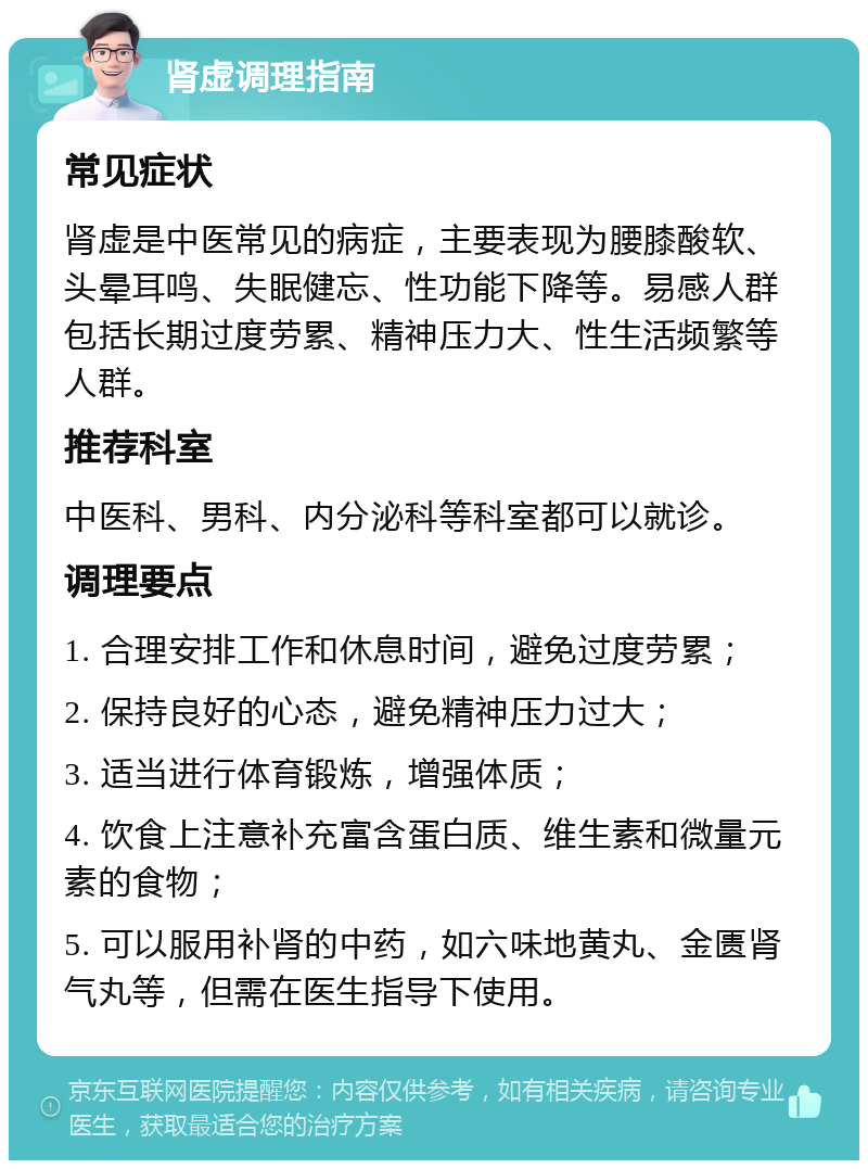 肾虚调理指南 常见症状 肾虚是中医常见的病症，主要表现为腰膝酸软、头晕耳鸣、失眠健忘、性功能下降等。易感人群包括长期过度劳累、精神压力大、性生活频繁等人群。 推荐科室 中医科、男科、内分泌科等科室都可以就诊。 调理要点 1. 合理安排工作和休息时间，避免过度劳累； 2. 保持良好的心态，避免精神压力过大； 3. 适当进行体育锻炼，增强体质； 4. 饮食上注意补充富含蛋白质、维生素和微量元素的食物； 5. 可以服用补肾的中药，如六味地黄丸、金匮肾气丸等，但需在医生指导下使用。