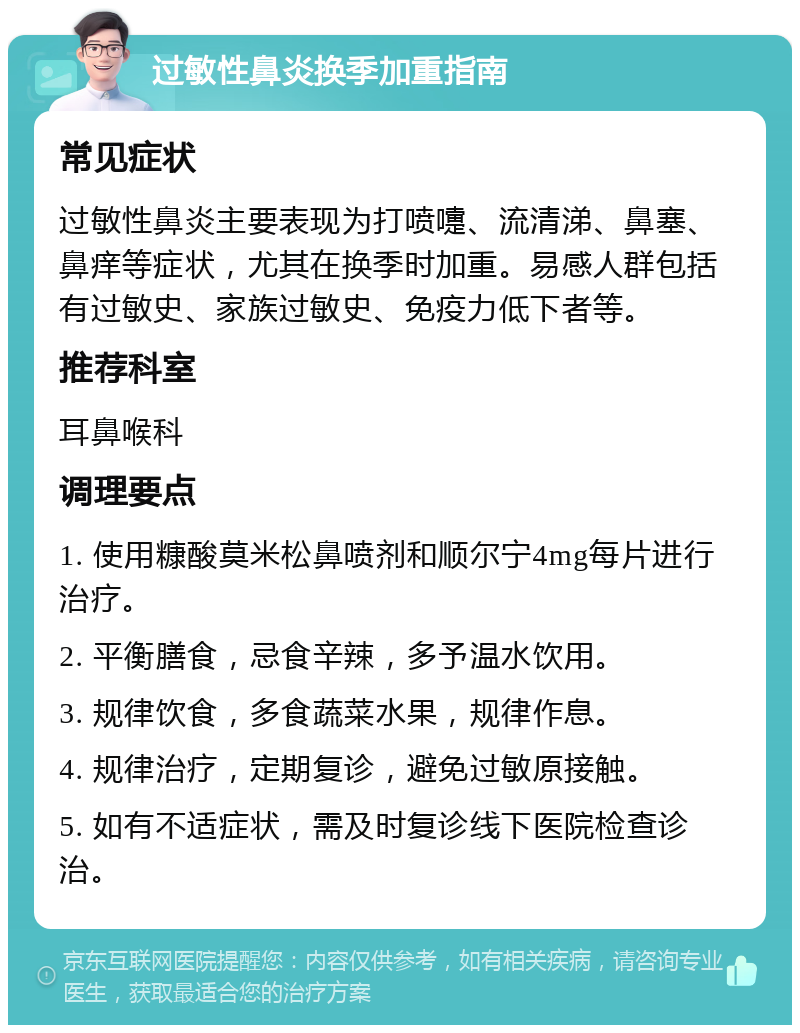 过敏性鼻炎换季加重指南 常见症状 过敏性鼻炎主要表现为打喷嚏、流清涕、鼻塞、鼻痒等症状，尤其在换季时加重。易感人群包括有过敏史、家族过敏史、免疫力低下者等。 推荐科室 耳鼻喉科 调理要点 1. 使用糠酸莫米松鼻喷剂和顺尔宁4mg每片进行治疗。 2. 平衡膳食，忌食辛辣，多予温水饮用。 3. 规律饮食，多食蔬菜水果，规律作息。 4. 规律治疗，定期复诊，避免过敏原接触。 5. 如有不适症状，需及时复诊线下医院检查诊治。