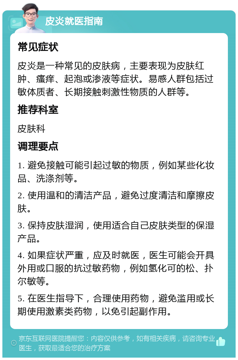 皮炎就医指南 常见症状 皮炎是一种常见的皮肤病，主要表现为皮肤红肿、瘙痒、起泡或渗液等症状。易感人群包括过敏体质者、长期接触刺激性物质的人群等。 推荐科室 皮肤科 调理要点 1. 避免接触可能引起过敏的物质，例如某些化妆品、洗涤剂等。 2. 使用温和的清洁产品，避免过度清洁和摩擦皮肤。 3. 保持皮肤湿润，使用适合自己皮肤类型的保湿产品。 4. 如果症状严重，应及时就医，医生可能会开具外用或口服的抗过敏药物，例如氢化可的松、扑尔敏等。 5. 在医生指导下，合理使用药物，避免滥用或长期使用激素类药物，以免引起副作用。