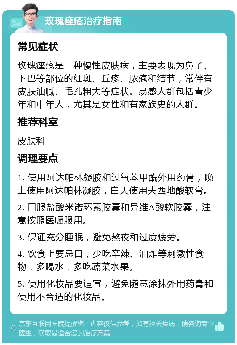 玫瑰痤疮治疗指南 常见症状 玫瑰痤疮是一种慢性皮肤病，主要表现为鼻子、下巴等部位的红斑、丘疹、脓疱和结节，常伴有皮肤油腻、毛孔粗大等症状。易感人群包括青少年和中年人，尤其是女性和有家族史的人群。 推荐科室 皮肤科 调理要点 1. 使用阿达帕林凝胶和过氧苯甲酰外用药膏，晚上使用阿达帕林凝胶，白天使用夫西地酸软膏。 2. 口服盐酸米诺环素胶囊和异维A酸软胶囊，注意按照医嘱服用。 3. 保证充分睡眠，避免熬夜和过度疲劳。 4. 饮食上要忌口，少吃辛辣、油炸等刺激性食物，多喝水，多吃蔬菜水果。 5. 使用化妆品要适宜，避免随意涂抹外用药膏和使用不合适的化妆品。