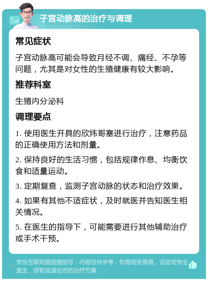 子宫动脉高的治疗与调理 常见症状 子宫动脉高可能会导致月经不调、痛经、不孕等问题，尤其是对女性的生殖健康有较大影响。 推荐科室 生殖内分泌科 调理要点 1. 使用医生开具的欣炜哥塞进行治疗，注意药品的正确使用方法和剂量。 2. 保持良好的生活习惯，包括规律作息、均衡饮食和适量运动。 3. 定期复查，监测子宫动脉的状态和治疗效果。 4. 如果有其他不适症状，及时就医并告知医生相关情况。 5. 在医生的指导下，可能需要进行其他辅助治疗或手术干预。