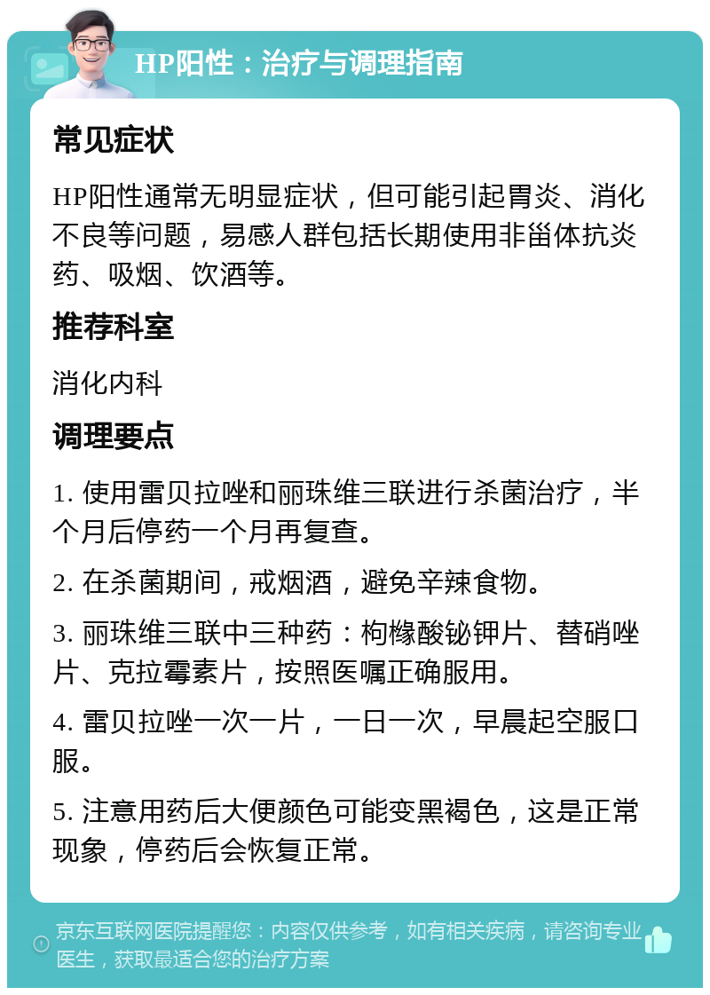 HP阳性：治疗与调理指南 常见症状 HP阳性通常无明显症状，但可能引起胃炎、消化不良等问题，易感人群包括长期使用非甾体抗炎药、吸烟、饮酒等。 推荐科室 消化内科 调理要点 1. 使用雷贝拉唑和丽珠维三联进行杀菌治疗，半个月后停药一个月再复查。 2. 在杀菌期间，戒烟酒，避免辛辣食物。 3. 丽珠维三联中三种药：枸橼酸铋钾片、替硝唑片、克拉霉素片，按照医嘱正确服用。 4. 雷贝拉唑一次一片，一日一次，早晨起空服口服。 5. 注意用药后大便颜色可能变黑褐色，这是正常现象，停药后会恢复正常。