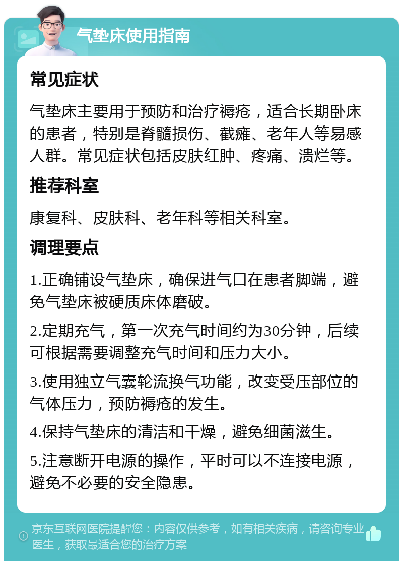 气垫床使用指南 常见症状 气垫床主要用于预防和治疗褥疮，适合长期卧床的患者，特别是脊髓损伤、截瘫、老年人等易感人群。常见症状包括皮肤红肿、疼痛、溃烂等。 推荐科室 康复科、皮肤科、老年科等相关科室。 调理要点 1.正确铺设气垫床，确保进气口在患者脚端，避免气垫床被硬质床体磨破。 2.定期充气，第一次充气时间约为30分钟，后续可根据需要调整充气时间和压力大小。 3.使用独立气囊轮流换气功能，改变受压部位的气体压力，预防褥疮的发生。 4.保持气垫床的清洁和干燥，避免细菌滋生。 5.注意断开电源的操作，平时可以不连接电源，避免不必要的安全隐患。