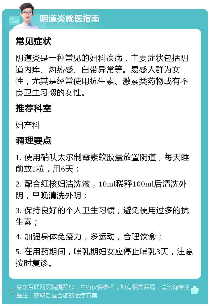 阴道炎就医指南 常见症状 阴道炎是一种常见的妇科疾病，主要症状包括阴道内痒、灼热感、白带异常等。易感人群为女性，尤其是经常使用抗生素、激素类药物或有不良卫生习惯的女性。 推荐科室 妇产科 调理要点 1. 使用硝呋太尔制霉素软胶囊放置阴道，每天睡前放1粒，用6天； 2. 配合红核妇洁洗液，10ml稀释100ml后清洗外阴，早晚清洗外阴； 3. 保持良好的个人卫生习惯，避免使用过多的抗生素； 4. 加强身体免疫力，多运动，合理饮食； 5. 在用药期间，哺乳期妇女应停止哺乳3天，注意按时复诊。