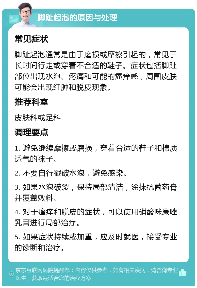 脚趾起泡的原因与处理 常见症状 脚趾起泡通常是由于磨损或摩擦引起的，常见于长时间行走或穿着不合适的鞋子。症状包括脚趾部位出现水泡、疼痛和可能的瘙痒感，周围皮肤可能会出现红肿和脱皮现象。 推荐科室 皮肤科或足科 调理要点 1. 避免继续摩擦或磨损，穿着合适的鞋子和棉质透气的袜子。 2. 不要自行戳破水泡，避免感染。 3. 如果水泡破裂，保持局部清洁，涂抹抗菌药膏并覆盖敷料。 4. 对于瘙痒和脱皮的症状，可以使用硝酸咪康唑乳膏进行局部治疗。 5. 如果症状持续或加重，应及时就医，接受专业的诊断和治疗。