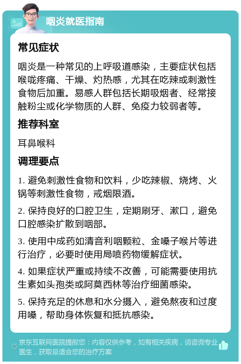 咽炎就医指南 常见症状 咽炎是一种常见的上呼吸道感染，主要症状包括喉咙疼痛、干燥、灼热感，尤其在吃辣或刺激性食物后加重。易感人群包括长期吸烟者、经常接触粉尘或化学物质的人群、免疫力较弱者等。 推荐科室 耳鼻喉科 调理要点 1. 避免刺激性食物和饮料，少吃辣椒、烧烤、火锅等刺激性食物，戒烟限酒。 2. 保持良好的口腔卫生，定期刷牙、漱口，避免口腔感染扩散到咽部。 3. 使用中成药如清音利咽颗粒、金嗓子喉片等进行治疗，必要时使用局喷药物缓解症状。 4. 如果症状严重或持续不改善，可能需要使用抗生素如头孢类或阿莫西林等治疗细菌感染。 5. 保持充足的休息和水分摄入，避免熬夜和过度用嗓，帮助身体恢复和抵抗感染。