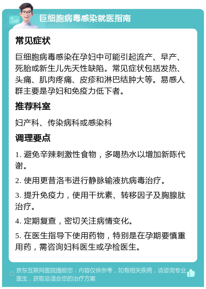 巨细胞病毒感染就医指南 常见症状 巨细胞病毒感染在孕妇中可能引起流产、早产、死胎或新生儿先天性缺陷。常见症状包括发热、头痛、肌肉疼痛、皮疹和淋巴结肿大等。易感人群主要是孕妇和免疫力低下者。 推荐科室 妇产科、传染病科或感染科 调理要点 1. 避免辛辣刺激性食物，多喝热水以增加新陈代谢。 2. 使用更昔洛韦进行静脉输液抗病毒治疗。 3. 提升免疫力，使用干扰素、转移因子及胸腺肽治疗。 4. 定期复查，密切关注病情变化。 5. 在医生指导下使用药物，特别是在孕期要慎重用药，需咨询妇科医生或孕检医生。